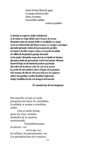 219
tienesla boca llena de agua,
tucuerpochorrea cielo,
tierra,revientas,
tussemillasestallan
verdea la palabra
sedesataseesparceáridaondulación
se levanta se erige ídolo entre brazos de arena
desnudacomolamentebrillasemultiplicaseniega
enlareverberacióndeldeseorenaceseescapasepersigue
girandogirandovisióndelpensamientogavilán
en tomo a la idea negra cabra en la peña hendida
elvellóndelajunturaparajedesnudo
enlamujerdesnudasnap-shotdeunlatidodetiempo
piraustanudodepresenciasrealirrealquietovibrante
inmóvilbajoelsolinmóvilpraderaquemada
del color de la tierra color de sol en la arena
layerbademisombrasobreellugardelajuntura
mis manos de lluvia obscurecida por los pájaros
sobre tuspechosverdesbeatitudsuficiente
mujertendidahechaalaimagendelmundo
E1mundohazdetusimágenes
Del amarillo al rojo al verde,
peregrinación hacia las claridades,
la palabra se asoma a remolinos
azules.
Gira el anillo beodo,
giran los cinco sentidos
alrededor de la amatista
ensimismada.
Traslumbramiento:
no pienso, veo
-no lo que veo,
los reflejos, los pensamientos veo.
Las precipitaciones de la música,
 