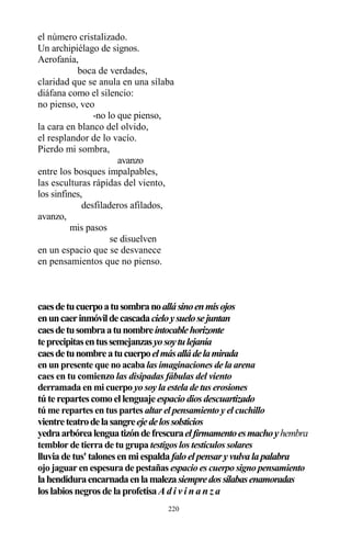 220
el número cristalizado.
Un archipiélago de signos.
Aerofanía,
boca de verdades,
claridad que se anula en una sílaba
diáfana como el silencio:
no pienso, veo
-no lo que pienso,
la cara en blanco del olvido,
el resplandor de lo vacío.
Pierdo mi sombra,
avanzo
entre los bosques impalpables,
las esculturas rápidas del viento,
los sinfines,
desfiladeros afilados,
avanzo,
mis pasos
se disuelven
en un espacio que se desvanece
en pensamientos que no pienso.
caesdetucuerpoatusombranoallásinoenmisojos
enuncaerinmóvildecascadacieloysuelosejuntan
caesdetusombraatunombreintocablehorizonte
teprecipitasentussemejanzasyosoytulejanía
caesdetunombreatucuerpoelmásalládelamirada
en un presente que no acaba las imaginaciones de la arena
caes en tu comienzo las disipadas fábulas del viento
derramada en mi cuerpo yo soy la estela de tus erosiones
túte repartescomoellenguaje espaciodiosdescuartizado
tú me repartes en tus partes altar el pensamiento y el cuchillo
vientreteatrodelasangreejedelossolsticios
yedraarbórealenguatizóndefrescuraelfirmamentoesmachoyhembra
temblor de tierra de tu grupa testigos los testículos solares
lluviade tus'talonesenmiespaldafaloelpensary vulvalapalabra
ojo jaguar en espesura de pestañas espacio es cuerpo signo pensamiento
lahendiduraencarnadaenlamalezasiempredossílabasenamoradas
loslabiosnegrosde laprofetisaA d i v i n a n z a
 