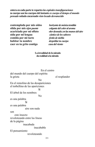 221
entera en cada parte te repartes las espirales transfiguraciones
tu cuerpo son los cuerpos del instante es cuerpo el tiempo el mundo
pensado soñado encarnado visto locado desvanecido
contemplada por mis oídos horizontedemúsicatendida
olida por mis ojos puente colgantedelcoloralaroma
acariciada por mi olfato olordesnudezenlasmanosdelaire
oída por mi lengua cántico de los sabores
comida por mi tacto festín de niebla
habitar tu nombre despoblar tu cuerpo
caer en tu grito contigo casa del viento
La irrealidad de lo mirado
darealidadalamirada
En el centro
del mundo del cuerpo del espíritu
la grieta el resplandor
No
En el remolino de las desapariciones
el torbellino de las apariciones
Sí
El árbol de los nombres
No
es una palabra
Sí
es una palabra
aire son nada
son
este insecto
revoloteando entre las líneas
de la página
inacabada
inacabable
El pensamiento
revoloteando
 