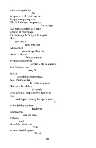 222
entre estas palabras
Son
tus pasos en el cuarto vecino
los pájaros que regresan
El árbol nim que nos protege
los protege
Sus ramas acallan al trueno
apagan al relámpago
En su follaje bebe agua la sequía
Son
esta noche
(esta música)
Mírala fluir
entre tus pechos caer
sobre tu vientre
blanca y negra
primavera nocturna
jazmín y ala de cuervo
tamborino y sitar
No y Sí
juntos
dos sílabas enamoradas
Si el mundo es real
la palabra es irreal
Si es real la palabra
el mundo
es la grieta el resplandor el remolino
No
las desapariciones y las apariciones
Sí
elárbolde losnombres
Realirreal
son palabras
aire son nada
Elhabla
irreal
de realidad al silencio
Callar
es un tejido de lenguaje
Silencio
 