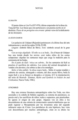 224
NOTAS
ELBALCÓN
El poeta chino es Lin-Yu (937-978), último emperador de la dinas tía
Tang del Sur. Las líneas que cito pertenecen a un poema escrito en el
destierro. Pasos de un peregrino son errante: primer verso de la dedicatoria
de las Soledades.
ELDÍAENUDAIPUR
Los palacios de Udaipur (Rajastán) pertenecen a la última fase del arte
indosarraceno y son de los siglos XVIIy XVIII.
Lingam: símbolo fálico de Shiva. Yoni: símbolo sexual de la gran
diosa.
Con un traje alquilado / El niño va a su boda... En el bazar de Udaipur
hay una tienda donde los novios -casi todos niños de las castas
campesinas- alquilan los suntuosos trajes que exige la tradición para la
ceremonia de las bodas.
En el patio de Kali / trisca un cabrito... En los santuarios de Kali se
practica el sacrificio de cabritos. Los restos del animal decapitado se
venden a los devotos y las sobras se dan a los mendigos.
Sobre el dios pálido / la diosa negra baila... Sobre el cuerpo tendido y
cubierto de cenizas, aletargado o muerto, del dios asceta Shiva, baila la
negra Kali y en su frenesí se decapita a sí misma. (Cf. la interpretación
del mito de Henrich Zimmer, Myths and Symbols in Iridian An and
Civilization, Nueva York, 1946.)
UTACAMUD
Hay una extensa literatura antropológica sobre los Toda, sus ritos
asociados a la ordeña de búfalos sagrados, su sistema de parentesco, su
poesía oral y los sacrificios de niños, reales o supuestos, que practicaban.
Se ignora el origen de este grupo. Algunos ven en ellos a los
descendientes de una colonia de comerciantes sumerio-babilonios que no
pudo regresar a Mesopotamia por las invasiones arias del segundo
milenario antes de Cristo. Los partidarios de esta hipótesis, hoy vista
con desconfianza por muchos antropólogos, citan en su abono las
 