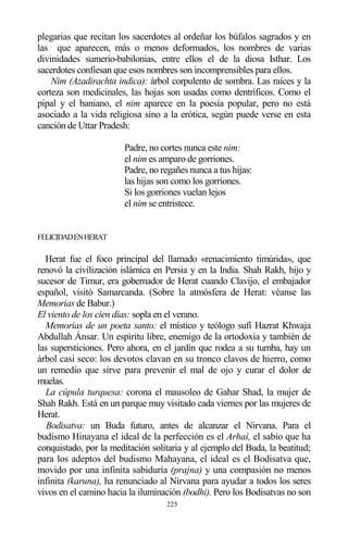 225
plegarias que recitan los sacerdotes al ordeñar los búfalos sagrados y en
las que aparecen, más o menos deformados, los nombres de varias
divinidades sumerio-babilonias, entre ellos el de la diosa Isthar. Los
sacerdotes confiesan que esos nombres son incomprensibles para ellos.
Nim (Azadirachta indica): árbol corpulento de sombra. Las raíces y la
corteza son medicinales, las hojas son usadas como dentríficos. Como el
pipal y el baniano, el nim aparece en la poesía popular, pero no está
asociado a la vida religiosa sino a la erótica, según puede verse en esta
canción de Uttar Pradesh:
Padre, no cortes nunca este nim:
el nim es amparo de gorriones.
Padre, no regañes nunca a tus hijas:
las hijas son como los gorriones.
Si los gorriones vuelan lejos
el nim se entristece.
FELICIDADENHERAT
Herat fue el foco principal del llamado «renacimiento timúrida», que
renovó la civilización islámica en Persia y en la India. Shah Rakh, hijo y
sucesor de Timur, era gobernador de Herat cuando Clavijo, el embajador
español, visitó Samarcanda. (Sobre la atmósfera de Herat: véanse las
Memorias de Babur.)
El viento de los cien días: sopla en el verano.
Memorias de un poeta santo: el místico y teólogo sufí Hazrat Khwaja
Abdullah Ánsar. Un espíritu libre, enemigo de la ortodoxia y también de
las supersticiones. Pero ahora, en el jardín que rodea a su tumba, hay un
árbol casi seco: los devotos clavan en su tronco clavos de hierro, como
un remedio que sirve para prevenir el mal de ojo y curar el dolor de
muelas.
La cúpula turquesa: corona el mausoleo de Gahar Shad, la mujer de
Shah Rakh. Está en un parque muy visitado cada viernes por las mujeres de
Herat.
Bodisatva: un Buda futuro, antes de alcanzar el Nirvana. Para el
budismo Hinayana el ideal de la perfección es el Arhaí, el sabio que ha
conquistado, por la meditación solitaria y al ejemplo del Buda, la beatitud;
para los adeptos del budismo Mahayana, el ideal es el Bodisatva que,
movido por una infinita sabiduría (prajna) y una compasión no menos
infinita (karuna), ha renunciado al Nirvana para ayudar a todos los seres
vivos en el camino hacia la iluminación (bodhi). Pero los Bodisatvas no son
 