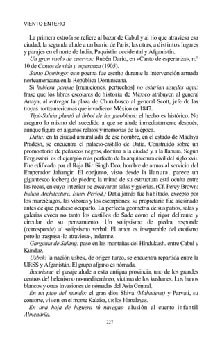 227
VIENTO ENTERO
La primera estrofa se refiere al bazar de Cabul y al río que atraviesa esa
ciudad; la segunda alude a un barrio de París; las otras, a distintos lugares
y parajes en el norte de India, Paquistán occidental y Afganistán.
Un gran vuelo de cuervos: Rubén Darío, en «Canto de esperanza», n.°
10 de Cantos de vida y esperanza (1905).
Santo Domingo: este poema fue escrito durante la intervención armada
norteamericana en la República Dominicana.
Si hubiera parque [municiones, pertrechos] no estarían ustedes aquí:
frase que los libros escolares de historia de México atribuyen al genera'
Anaya, al entregar la plaza de Churubusco al general Scott, jefe de las
tropas norteamericanas que invadieron México en 1847.
Tipú-Sulián plantó el árbol de los jacobinos: el hecho es histórico. No
aseguro lo mismo del sucedido a que se alude inmediatamente después,
aunque figura en algunos relatos y memorias de la época.
Datia: en la ciudad amurallada de ese nombre, en el estado de Madhya
Pradesh, se encuentra el palacio-castillo de Datia. Construido sobre un
promontorio de peñascos negros, domina a la ciudad y a la llanura. Según
Fergussori, es el ejemplo más perfecto de la arquitectura civil del siglo xvii.
Fue edificado por el Raja Bir Singh Deo, hombre de armas al servicio del
Emperador Jahangir. El conjunto, visto desde la llanura, parece un
gigantesco iceberg de piedra; la mitad de su estructura está oculta entre
las rocas, en cuyo interior se excavaron salas y galerías. (Cf. Percy Brown:
Indian Architecture, Islam Period.) Datia jamás fue habitado, excepto por
los murciélagos, las víboras y los escorpiones: su propietario fue asesinado
antes de que pudiese ocuparlo. La perfecta geometría de sus patios, salas y
galerías evoca no tanto los castillos de Sade como el rigor delirante y
circular de su pensamiento. Un solipsismo de piedra responde
(corresponde) a! solipsismo verbal. El amor es inseparable del erotismo
pero lo traspasa -lo atraviesa-, indemne.
Garganta de Salang: paso en las montañas del Hindukush. entre Cabul y
Kunduz.
Usbek: la nación usbek, de origen turco, se encuentra repartida entre la
URSS y Afganistán. El grupo afgano es nómada.
Bactriana: el pasaje alude a esta antigua provincia, uno de los grandes
centros de! helenismo no-mediterráneo, víctima de los kushanes. Los hunos
blancos y otras invasiones de nómadas del Asia Central.
En un pico del mundo: el gran dios Shiva (Mahadeva) y Parvati, su
consorte, viven en el monte Kalaisa, CRlos Himalayas.
En una hoja de higuera tú navegas- alusión al cuento infantil
Almendriía.
 