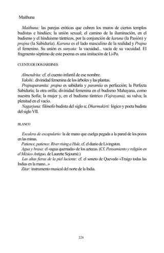 228
Maithuna
Maithuna: las parejas eróticas que cubren los muros de ciertos templos
budistas e hindúes; la unión sexual; el camino de la iluminación, en el
budismo y el hinduismo tántricos, por la conjunción de karuna (la Pasión) y
prajna (la Sabiduría). Karuna es el lado masculino de la realidad y Prajna
el femenino. Su unión es sunyata: la vacuidad... vacía de su vacuidad. El
fragmento séptimo de este poema es una imitación deLi-Po.
CUENTODEDOSJARDINES
Almendrita: cf. el cuento infantil de ese nombre.
Yakshi:.divinidadfemeninadelosárbolesylasplantas.
Prajnaparamita: prajna es sabiduría y paramiía es perfección; la Perfecta
Sabiduría; la otra orilla; divinidad femenina en el budismo Mahayana, como
nuestra Sofía; la mujer y, en el budismo tántrico (Vajrayana), su vulva; la
plenitud en el vacío.
Nagarjuna: filósofo budista del siglo u; Dharmakirti: lógico y poeta budista
delsigloVII.
BLANCO
Escalera de escapulario: la de mano que cuelga pegada a la pared de los pozos
enlasminas.
Patience,patience.RiverrisingaHule,cf.eldiariodeLivingston.
Agua y brasa: el «agua quemada»de los aztecas. (Cf. Pensamiento y religiónen
elMéxicoAntiguo,deLauretteSejourné.)
Las altas fieras de la piel luciente: cf. el soneto de Quevedo «Traigo todas las
Indias en la mano...»
Zitar: instrumento musical del norte de la India.
 