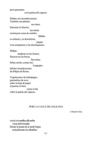 232
pero quemante,
en la palma del espacio.
Sílabas son incandescencias.
También son plantas:
sus raíces
fracturan el silencio,
sus ramas
construyen casas de sonidos.
Sílabas:
se enlazan y se desenlazan,
juegan
a las semejanzas y las desemejanzas.
Sílabas:
maduran en las frentes,
florecen en las bocas.
Sus raíces
beben noche, comen luz.
Lenguajes:
árboles incandescentes
de follajes de lluvias.
Vegetaciones de relámpagos,
geometrías de ecos:
sobre la hoja de papel
el poema se hace
como el día
sobre la palma del espacio.
POR LA CALLE DE GALEANA
A Ramón Xirau
GOLPEANmartillosalláarriba
vocespulverizadas
Desde la punta de la tarde bajan
verticalmente losalbañiles
 