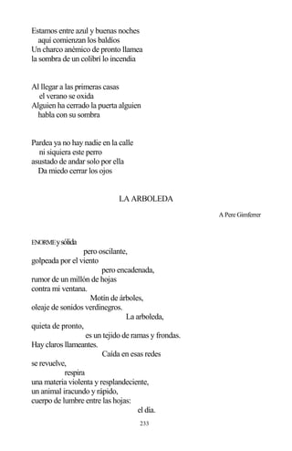 233
Estamos entre azul y buenas noches
aquí comienzan los baldíos
Un charco anémico de pronto llamea
la sombra de un colibrí lo incendia
Al llegar a las primeras casas
el verano se oxida
Alguien ha cerrado la puerta alguien
habla con su sombra
Pardea ya no hay nadie en la calle
ni siquiera este perro
asustado de andar solo por ella
Da miedo cerrar los ojos
LA ARBOLEDA
A Pere Gimferrer
ENORMEysólida
pero oscilante,
golpeada por el viento
pero encadenada,
rumor de un millón de hojas
contra mi ventana.
Motín de árboles,
oleaje de sonidos verdinegros.
La arboleda,
quieta de pronto,
es un tejido de ramas y frondas.
Hay claros llameantes.
Caída en esas redes
se revuelve,
respira
una materia violenta y resplandeciente,
un animal iracundo y rápido,
cuerpo de lumbre entre las hojas:
el día.
 