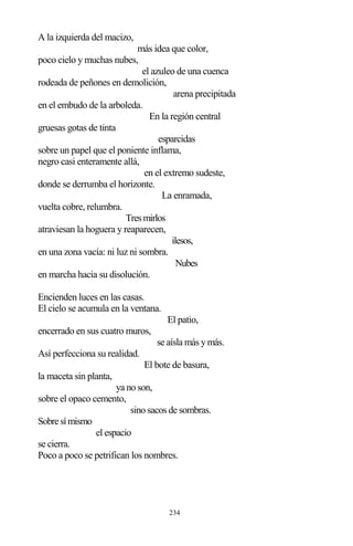 234
A la izquierda del macizo,
más idea que color,
poco cielo y muchas nubes,
el azuleo de una cuenca
rodeada de peñones en demolición,
arena precipitada
en el embudo de la arboleda.
En la región central
gruesas gotas de tinta
esparcidas
sobre un papel que el poniente inflama,
negro casi enteramente allá,
en el extremo sudeste,
donde se derrumba el horizonte.
La enramada,
vuelta cobre, relumbra.
Tresmirlos
atraviesan la hoguera y reaparecen,
ilesos,
en una zona vacía: ni luz ni sombra.
Nubes
en marcha hacia su disolución.
Encienden luces en las casas.
El cielo se acumula en la ventana.
El patio,
encerrado en sus cuatro muros,
se aísla más y más.
Así perfecciona su realidad.
El bote de basura,
la maceta sin planta,
ya no son,
sobre el opaco cemento,
sino sacos de sombras.
Sobresímismo
el espacio
se cierra.
Poco a poco se petrifican los nombres.
 