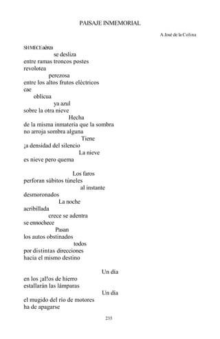 235
PAISAJE INMEMORIAL
A José de la Colina
SHMECEaérea
se desliza
entre ramas troncos postes
revolotea
perezosa
entre los altos frutos eléctricos
cae
oblicua
ya azul
sobre la otra nieve
Hecha
de la misma inmateria que la sombra
no arroja sombra alguna
Tiene
¡a densidad del silencio
La nieve
es nieve pero quema
Los faros
perforan súbitos túneles
al instante
desmoronados
La noche
acribillada
crece se adentra
se ennochece
Pasan
los autos obstinados
todos
por distintas direcciones
hacia el mismo destino
Un día
en los ¡al!os de hierro
estallarán las lámparas
Un día
el mugido del río de motores
ha de apagarse
 