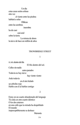 236
Undía
estascasasseráncolinas
otra vez
elvientoentre laspiedras
hablará a solas
Oblicua
entre lassombras
insombra
ha de caer
casiazul
sobre la tierra
La misma de ahora
la nieve de hace unmillónde años
TROWBRIDGE STREET
1
ELSOLdentrodeldía
El frío dentro del sol.
Callessinnadie
autosparados
Todavía nohaynieve
hayvientoviento
Arde todavía
enelaire helado
un arbolito rojo
Hablo con él al hablar contigo
2
Estoyen un cuarto abandonado del lenguaje
Tú estás en otro cuarto idéntico
Olosdosestamos
en una calle que tu mirada ha despoblado
Elmundo
imperceptiblemente se deshace
Memoria
 