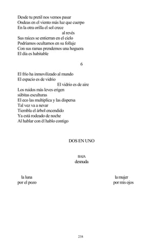 238
Desde tu pretil nos vemos pasar
Ondeas en el viento más luz que cuerpo
En la otra orilla el sol crece
al revés
Sus raíces se entierran en el cielo
Podríamos ocultarnos en su follaje
Con sus ramas prendemos una hoguera
El día es habitable
6
El frío ha inmovilizado al mundo
El espacio es de vidrio
El vidrio es de aire
Los ruidos más leves erigen
súbitas esculturas
El eco las multiplica y las dispersa
Tal vez va a nevar
Tiembla el árbol encendido
Ya está rodeado de noche
Al hablar con él hablo contigo
DOS EN UNO
BAJA
desnuda
la luna lamujer
por el pozo por mis ojos
 