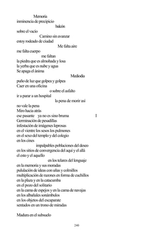 240
Memoria
inminenciadeprecipicio
balcón
sobreelvacío
Caminosinavanzar
estoyrodeadodeciudad
Mefaltaaire
mefaltacuerpo
mefaltan
lapiedraqueesalmohadaylosa
layerbaqueesnubeyagua
Seapagaelánima
Mediodía
puñodeluzquegolpeaygolpea
Caer en una oficina
osobreelasfalto
ir a parar a un hospital
la pena de morir así
novalelapena
Mirohaciaatrás
ese pasante ya no es sino bruma I
Germinacióndepesadillas
infestacióndeimágenesleprosas
enelvientrelossesoslospulmones
enelsexodeltemploydelcolegio
enloscines
impalpablespoblacionesdeldeseo
enlossitiosdeconvergenciadelaquíyelallá
elestoyelaquello
enlostelaresdellenguaje
enlamemoriaysusmoradas
pululacióndeideasconuñasycolmillos
multiplicaciónderazonesenformadecuchillos
enlaplazayenlacatacumba
en el pozo del solitario
enlacamadeespejosyenlacamadenavajas
enlosalbañalessonámbulos
en los objetos del escaparate
sentados en un trono de miradas
Maduraenelsubsuelo
 