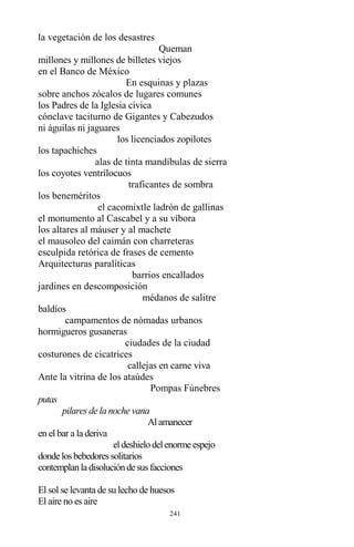 241
la vegetación de los desastres
Queman
millones y millones de billetes viejos
en el Banco de México
En esquinas y plazas
sobre anchos zócalos de lugares comunes
los Padres de la Iglesia cívica
cónclave taciturno de Gigantes y Cabezudos
ni águilas ni jaguares
los licenciados zopilotes
los tapachiches
alas de tinta mandíbulas de sierra
los coyotes ventrílocuos
traficantes de sombra
los beneméritos
el cacomixtle ladrón de gallinas
el monumento al Cascabel y a su víbora
los altares al máuser y al machete
el mausoleo del caimán con charreteras
esculpida retórica de frases de cemento
Arquitecturas paralíticas
barrios encallados
jardines en descomposición
médanos de salitre
baldíos
campamentos de nómadas urbanos
hormigueros gusaneras
ciudades de la ciudad
costurones de cicatrices
callejas en carne viva
Ante la vitrina de los ataúdes
Pompas Fúnebres
putas
pilares de la noche vana
Alamanecer
en el bar a la deriva
eldeshielodelenormeespejo
dondelosbebedoressolitarios
contemplanladisolucióndesusfacciones
El sol se levanta de su lecho de huesos
El aire no es aire
 