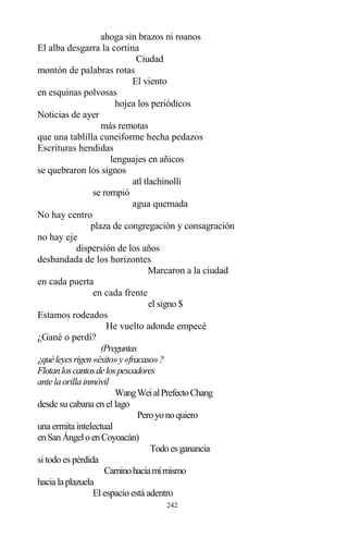 242
ahoga sin brazos ni roanos
El alba desgarra la cortina
Ciudad
montón de palabras rotas
El viento
en esquinas polvosas
hojea los periódicos
Noticias de ayer
más remotas
que una tablilla cuneiforme hecha pedazos
Escrituras hendidas
lenguajes en añicos
se quebraron los signos
atl tlachinolli
se rompió
agua quemada
No hay centro
plaza de congregación y consagración
no hay eje
dispersión de los años
desbandada de los horizontes
Marcaron a la ciudad
en cada puerta
en cada frente
el signo $
Estamos rodeados
He vuelto adonde empecé
¿Gané o perdí?
(Preguntas
¿quéleyesrigen«éxito»y«fracaso»?
Flotanloscantosdelospescadores
antelaorillainmóvil
WangWeialPrefectoChang
desde su cabana en el lago
Peroyonoquiero
una ermita intelectual
enSanÁngeloenCoyoacán)
Todoesganancia
si todo es pérdida
Caminohaciamímismo
hacialaplazuela
El espacio está adentro
 