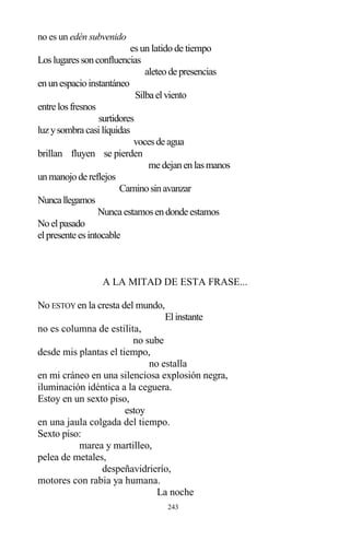 243
no es un edén subvenido
es un latido de tiempo
Loslugaressonconfluencias
aleteode presencias
enunespacioinstantáneo
Silba elviento
entre losfresnos
surtidores
luzysombra casilíquidas
vocesde agua
brillan fluyen se pierden
me dejanenlasmanos
unmanojode reflejos
Caminosinavanzar
Nuncallegamos
Nunca estamosendonde estamos
Noelpasado
elpresente esintocable
A LA MITAD DE ESTA FRASE...
No ESTOY en la cresta del mundo,
Elinstante
no es columna de estilita,
no sube
desde mis plantas el tiempo,
no estalla
en mi cráneo en una silenciosa explosión negra,
iluminación idéntica a la ceguera.
Estoy en un sexto piso,
estoy
en una jaula colgada del tiempo.
Sexto piso:
marea y martilleo,
pelea de metales,
despeñavidrierío,
motores con rabia ya humana.
La noche
 