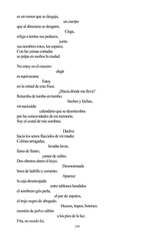 244
esunrumorquesedesgaja,
uncuerpo
quealabrazarsesedesgarra.
Ciega,
religaatientassuspedazos,
junta
susnombresrotos,losesparce.
Conlasyemascortadas
sepalpaensueñoslaciudad.
Noestoyenelcrucero:
elegir
esequivocarse.
Estoy
en la mitad de esta frase.
¿Haciadóndemelleva?
Retumbadetumboentumbo,
hechosyfechas,
minacicaída:
calendarioquesedesmiembra
porlasconcavidadesdemimemoria.
Soyelcostaldemissombras.
Declive
hacialossenosflaccidosdemimadre.
Colinasarrugadas,
lavadaslavas,
llano de llanto,
yantardesalitre.
Dosobrerosabrenelhoyo.
Desmoronada
bocadeladrilloycemento.
Aparece
lacajadesencajada:
entretabloneshendidos
elsombrerogrisperla,
el par de zapatos,
el traje negro de abogado.
Huesos,trapos,botones:
montón de polvo súbito
alospiesdelaluz.
Fría,nousadaluz,
 