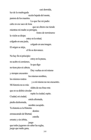 245
casidormida,
luz de la madrugada
reciénbajadadelmonte,
pastoradelosmuertos.
Lo que fue mi padre
cabe en ese saco de lona
que un obrero me tiende
mientrasmimadresepersigna.
Antes de terminarse
lavisiónsedisipa:
estoyenlamitad,
colgadoenunajaula,
colgadoenunaimagen.
Elorigensealeja,
elfinsedesvanece.
Nohayfinniprincipio:
estoyenlapausa,
noacabonicomienzo,
loquedigo
notienepiesnicabeza.
Doyvueltasenmímismo
ysiempreencuentro
losmismosnombres,
losmismosrostros
yamímismonomeencuentro.
Mihistorianoesmía:
sílabadeesafraserota
queensudeliriocircular
repite la ciudad, repite.
Ciudad,miciudad,
estelaafrentada,
piedradeshonrada,
nombreescupido.
TuhistoriaeslaHistoria:
destino
enmascaradodelibertad,
estrella
errante y sin órbita,
juego
quetodosjugamossinsaberlasreglas,
juegoquenadiegana,
 