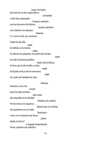246
juegosinreglas,
desvaríodeundiosespeculativo,
unhombre
vueltodiostartamudo.
Nuestrosoráculos
sonlosdiscursosdelafásico,
nuestrosprofetas
sonvidentesconanteojos.
Historia:
iryvenirsinfin,sincomienzo.
Nadiehaidoallá,
nadie
ha bebido en la fuente,
nadie
ha abierto los párpados de piedra del tiempo,
nadie
ha oído la primera palabra,
nadieoirálaúltima,
la boca que la dice habla a solas,
nadie
habajadoalhoyodelosuniversos,
nadie
havueltodelmuladardesoles.
Historia:
basureroyarcoiris.
Escala
hacialasaltasterrazas:
sietenotas
desvanecidasenlaclaridad.
Palabrassinsombra.
Nolasoímos,lasnegamos,
dijimosquenoexistían:
nosquedamosconelruido.
Sextopiso:
estoy en la mitad de esta frase:
¿hacia
dóndemelleva?
Lenguajedespedazado.
Poeta: jardinero de epitafios.
 