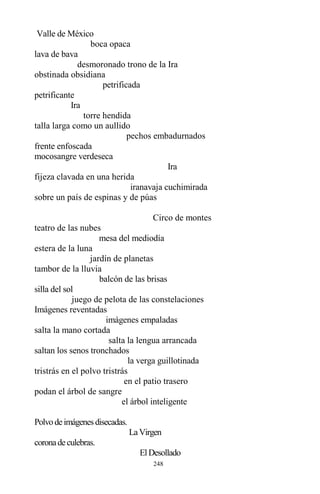 248
Valle de México
boca opaca
lava de bava
desmoronado trono de la Ira
obstinada obsidiana
petrificada
petrificante
Ira
torre hendida
talla larga como un aullido
pechos embadurnados
frente enfoscada
mocosangre verdeseca
Ira
fijeza clavada en una herida
iranavaja cuchimirada
sobre un país de espinas y de púas
Circo de montes
teatro de las nubes
mesa del mediodía
estera de la luna
jardín de planetas
tambor de la lluvia
balcón de las brisas
silla del sol
juego de pelota de las constelaciones
Imágenes reventadas
imágenes empaladas
salta la mano cortada
salta la lengua arrancada
saltan los senos tronchados
la verga guillotinada
tristrás en el polvo tristrás
en el patio trasero
podan el árbol de sangre
el árbol inteligente
Polvodeimágenesdisecadas.
LaVirgen
coronadeculebras.
ElDesollado
 