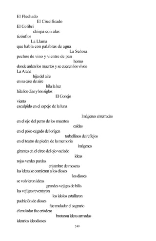 249
El Flechado
El Crucificado
El Colibrí
chispa con alas
tizónflor
La Llama
que habla con palabras de agua
La Señora
pechos de vino y vientre de pan
horno
dondeardenlosmuertosysecuecenlosvivos
LaAraña
hijadelaire
ensucasadeaire
hilalaluz
hilalosdíasylossiglos
ElConejo
viento
esculpido en el espejo de la luna
Imágenesenterradas
en el ojo del perro de los muertos
caídas
enelpozocegadodelorigen
torbellinosdereflejos
en el teatro de piedra de la memoria
imágenes
girantesenelcircodelojovaciado
ideas
rojasverdespardas
enjambredemoscas
lasideassecomieronalosdioses
losdioses
sevolvieronideas
grandesvejigasdebilis
lasvejigasreventaron
losídolosestallaron
pudricióndedioses
fuemuladarelsagrario
elmuladarfuecriadero
brotaronideasarmadas
ideariosideodioses
 