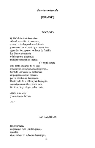 25
Puerta condenada
[1938-1946]
INSOMNIO
QUEDOdistantedelossueños.
Abandona mi frente su marea,
avanzo entre las piedras calcinadas
y vuelvo a dar al cuarto que me encierra:
aguardan los zapatos, los lazos de familia,
los dientes de sonreír
y la impuesta esperanza:
mañana cantarán las sirenas.
(Y en mi sangre
otro canto se eleva: Yo no digo
mi canción sino a quien conmigo va...)
Sórdido fabricante de fantasmas,
de pequeños dioses oscuros,
polvo, mentira en la mañana.
Desterrado de la cólera y de la alegría,
sentado en una silla, en una roca,
frente al ciego oleaje: tedio, nada.
Atado a mi vivir
y desasido de la vida.
1933
LASPALABRAS
DALESlavuelta,
cógelas del rabo (chillen, putas),
azótalas,
dales azúcar en la boca a las rejegas,
 