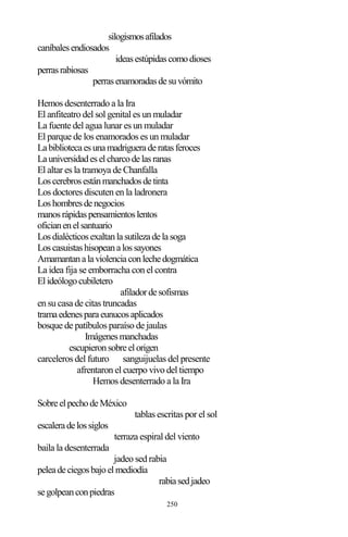 250
silogismosafilados
caníbalesendiosados
ideasestúpidascomodioses
perrasrabiosas
perrasenamoradasdesuvómito
Hemos desenterrado a la Ira
El anfiteatro del sol genital es un muladar
La fuente del agua lunar es un muladar
El parque de los enamorados es un muladar
Labibliotecaesunamadrigueraderatasferoces
Launiversidadeselcharcodelasranas
El altar es la tramoya de Chanfalla
Loscerebrosestánmanchadosdetinta
Los doctores discuten en la ladronera
Loshombresdenegocios
manosrápidaspensamientoslentos
oficianenelsantuario
Losdialécticosexaltanlasutilezadelasoga
Loscasuistashisopeanalossayones
Amamantanalaviolenciaconlechedogmática
La idea fija se emborracha con el contra
Elideólogocubiletero
afiladordesofismas
en su casa de citas truncadas
tramaedenesparaeunucosaplicados
bosque de patíbulos paraíso de jaulas
Imágenesmanchadas
escupieronsobreelorigen
carceleros del futuro sanguijuelas del presente
afrentaron el cuerpo vivo del tiempo
Hemos desenterrado a la Ira
SobreelpechodeMéxico
tablas escritas por el sol
escaleradelossiglos
terraza espiral del viento
baila la desenterrada
jadeo sed rabia
peleadeciegosbajoelmediodía
rabiasedjadeo
segolpeanconpiedras
 