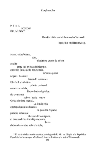 252
Confluencias
P I E L
SONIDO*
DEL MUNDO'
The skin of the world, the sound of the world.
ROBERT MOTHERWELL
NEGROsobre blanco,
azul,
el gigante grano de polen
estalla
entre las grietas del tiempo,
entre las fallas de la conciencia.
Gruesas gotas
negras blancas:
lluvia de simientes.
El árbol semántico,
planta pasional
mente sacudida,
llueve hojas digitales:
río de manos
sobre hacia entre.
Gotas de tinta mental.
La lluvia roja
empapa hasta los huesos
la palabra España,
palabra calcárea;
el cisne de los signos,
el tintero de las transfiguraciones,
lanza
dados de sombra sobre la tela;
* El texto alude a varios cuadros y collages de R. M.: las Elegías a la República
Española, los homenajes a Mallarmé, la serie Je t'aime y la serie Chi amaende.
 