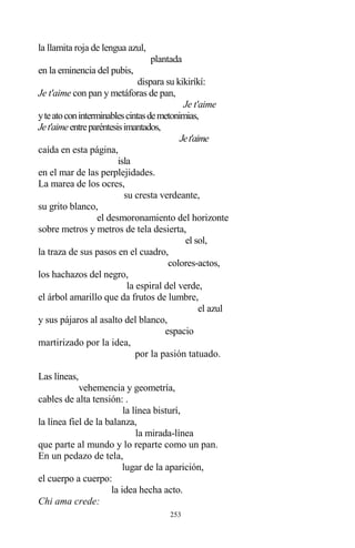 253
la llamita roja de lengua azul,
plantada
en la eminencia del pubis,
dispara su kikiríkí:
Je t'aime con pan y metáforas de pan,
Je t'aime
yteatoconinterminablescintasdemetonimias,
Jet'aimeentreparéntesisimantados,
Jet'aime
caída en esta página,
isla
en el mar de las perplejidades.
La marea de los ocres,
su cresta verdeante,
su grito blanco,
el desmoronamiento del horizonte
sobre metros y metros de tela desierta,
el sol,
la traza de sus pasos en el cuadro,
colores-actos,
los hachazos del negro,
la espiral del verde,
el árbol amarillo que da frutos de lumbre,
el azul
y sus pájaros al asalto del blanco,
espacio
martirizado por la idea,
por la pasión tatuado.
Las líneas,
vehemencia y geometría,
cables de alta tensión: .
la línea bisturí,
la línea fiel de la balanza,
la mirada-línea
que parte al mundo y lo reparte como un pan.
En un pedazo de tela,
lugar de la aparición,
el cuerpo a cuerpo:
la idea hecha acto.
Chi ama crede:
 