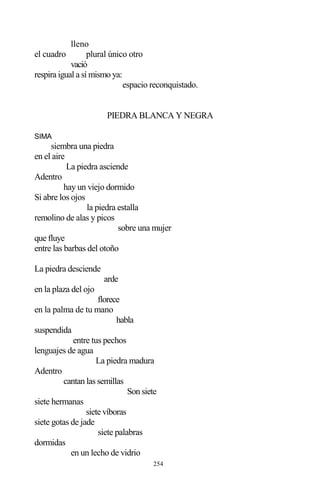 254
lleno
el cuadro plural único otro
vació
respira igual a sí mismo ya:
espacio reconquistado.
PIEDRA BLANCA Y NEGRA
SIMA
siembra una piedra
en el aire
La piedra asciende
Adentro
hay un viejo dormido
Si abre los ojos
la piedra estalla
remolino de alas y picos
sobre una mujer
que fluye
entre las barbas del otoño
La piedra desciende
arde
en la plaza del ojo
florece
en la palma de tu mano
habla
suspendida
entre tus pechos
lenguajes de agua
La piedra madura
Adentro
cantan las semillas
Son siete
siete hermanas
siete víboras
siete gotas de jade
siete palabras
dormidas
en un lecho de vidrio
 