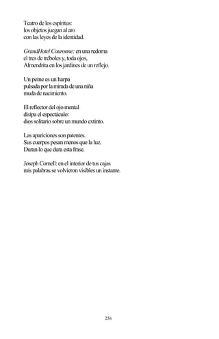256
Teatrodelosespíritus:
losobjetosjueganalaro
conlasleyesdelaidentidad.
GrandHotelCouronne:enunaredoma
eltresdetrébolesy,todaojos,
Almendritaenlosjardinesdeunreflejo.
Un peine es un harpa
pulsadaporlamiradadeunaniña
mudadenacimiento.
Elreflectordelojomental
disipaelespectáculo:
diossolitariosobreunmundoextinto.
Lasaparicionessonpatentes.
Suscuerpospesanmenosquelaluz.
Duranloqueduraestafrase.
JosephCornell:enelinteriordetuscajas
mispalabrassevolvieronvisiblesuninstante.
 