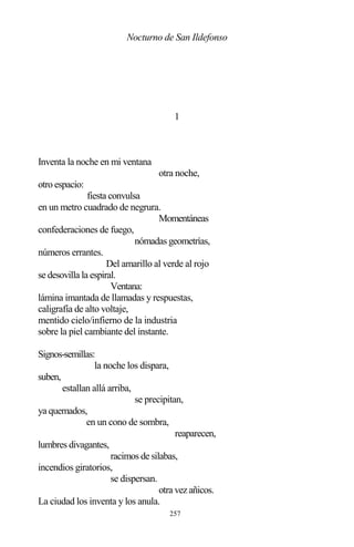 257
Nocturno de San Ildefonso
1
Inventa la noche en mi ventana
otra noche,
otro espacio:
fiesta convulsa
en un metro cuadrado de negrura.
Momentáneas
confederaciones de fuego,
nómadas geometrías,
números errantes.
Del amarillo al verde al rojo
se desovilla la espiral.
Ventana:
lámina imantada de llamadas y respuestas,
caligrafía de alto voltaje,
mentido cielo/infierno de la industria
sobre la piel cambiante del instante.
Signos-semillas:
la noche los dispara,
suben,
estallan allá arriba,
se precipitan,
ya quemados,
en un cono de sombra,
reaparecen,
lumbres divagantes,
racimos de silabas,
incendios giratorios,
se dispersan.
otra vez añicos.
La ciudad los inventa y los anula.
 