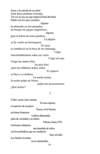 258
Estoy a la entrada de un túnel.
Estas frases perforan el tiempo.
Talvezyosoyesequeesperaalfinaldeltúnel.
Hablo con los ojos cerrados.
Alguien
ha plantado en mis párpados
un bosque de agujas magnéticas,
alguien
guía la hilera de estas palabras.
La página
se ha vuelto un hormiguero.
El vacío
se estableció en la boca de mi estómago.
Caigo
interminablemente sobre ese vacío.
Caigo sin caer.
Tengo las manos frías,
los pies fríos
-pero los alfabetos arden, arden.
El espacio
se hace y se deshace.
La noche insiste,
la noche palpa mi frente,
palpa mis pensamientos.
¿Qué quiere?
2
Callesvacías,lucestuertas.
Enunaesquina,
el espectro de un perro.
fiusca, en la basura,
unhuesofantasma.
Galleraalborotada:
patiodevecindadysumitote.
México,hacia1931.
Gorrionescallejeros,
una bandada de niños
conlosperiódicosquenovendieron
haceunnido.
Losfarolesinventan,
enlasoledumbre,
 