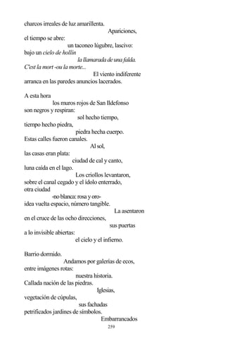 259
charcos irreales de luz amarillenta.
Apariciones,
el tiempo se abre:
un taconeo lúgubre, lascivo:
bajo un cielo de hollín
lallamaradadeunafalda.
C'est la mort -ou la morte...
El viento indiferente
arranca en las paredes anuncios lacerados.
A esta hora
los muros rojos de San Ildefonso
son negros y respiran:
sol hecho tiempo,
tiempo hecho piedra,
piedra hecha cuerpo.
Estas calles fueron canales.
Alsol,
las casas eran plata:
ciudad de cal y canto,
luna caída en el lago.
Los criollos levantaron,
sobre el canal cegado y el ídolo enterrado,
otra ciudad
-noblanca:rosayoro-
idea vuelta espacio, número tangible.
La asentaron
en el cruce de las ocho direcciones,
sus puertas
a lo invisible abiertas:
el cielo y el infierno.
Barrio dormido.
Andamos por galerías de ecos,
entre imágenes rotas:
nuestra historia.
Callada nación de las piedras.
Iglesias,
vegetación de cúpulas,
sus fachadas
petrificados jardines de símbolos.
Embarrancados
 