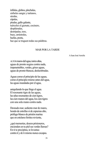 26
ínflalas,globos,pínchalas,
sórbeles sangre y tuétanos,
sécalas,
cápalas,
písalas,gallogalante,
tuérceles el gaznate, cocinero,
desplúmalas,
destrípalas, toro,
buey, arrástralas,
hazlas,poeta,
haz que se traguen todas sus palabras.
MAR POR LA TARDE
A Juan José Arreóla
ALTOSmurosdelagua,torresaltas,
aguas de pronto negras contra nada,
impenetrables,verdes,grisesaguas,
aguasde prontoblancas,deslumbradas.
Aguascomoelprincipiode lasaguas,
comoelprincipiomismoantesdelagua,
lasaguasinundadasporelagua,
aniquilandoloque finge elagua.
El resonante tigre de las aguas,
lasuñasresonantesde cientigres,
lascienmanosdelagua,loscientigres
con una sola mano contra nada.
Desnudomar,sedientomarde mares,
hondode estrellasside espumasalto,
prófugoblancode prisiónmarina
que enestelareslímitesrevienta,
¿qué memorias,deseosprisioneros,
enciendenentupielsusverdesllamas?
En ti te precipitas, te levantas
contra tiyde timismonunca escapas.
 