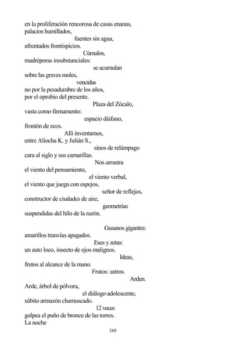 260
en la proliferación rencorosa de casas enanas,
palacios humillados,
fuentes sin agua,
afrentados frontispicios.
Cúmulos,
madréporas insubstanciales:
se acumulan
sobre las graves moles,
vencidas
no por la pesadumbre de los años,
por el oprobio del presente.
Plaza del Zócalo,
vasta como firmamento:
espacio diáfano,
frontón de ecos.
Allí inventamos,
entre Aliocha K. y Julián S.,
sinos de relámpago
cara al siglo y sus camarillas.
Nos arrastra
el viento del pensamiento,
el viento verbal,
el viento que juega con espejos,
señor de reflejos,
constructor de ciudades de aire,
geometrías
suspendidas del hilo de la razón.
Gusanos gigantes:
amarillos tranvías apagados.
Eses y zetas:
un auto loco, insecto de ojos malignos.
Ideas,
frutos al alcance de la mano.
Frutos: astros.
Arden.
Arde, árbol de pólvora,
el diálogo adolescente,
súbito armazón chamuscado.
12veces
golpea el puño de bronce de las torres.
La noche
 