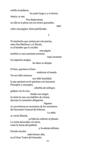 261
estalla en pedazos,
los junta luego y a sí misma,
intacta, se une.
Nos dispersamos,
no allá en la plaza con sus trenes quemados,
aquí,
sobre esta página: letras petrificadas.
3
El muchacho que camina por este poema,
entre San Ildefonso y el Zócalo,
es el hombre que lo escribe:
esta página
también es una caminata nocturna.
Aquí encarnan
los espectros amigos,
las ideas se disipan.
El bien, quisimos el bien:
enderezar al mundo.
No nos faltó entereza:
nos faltó humildad.
lo que quisimos no lo quisimos con inocencia.
Preceptos y conceptos,
soberbia de teólogos:
golpear con la cruz,
fundar con sangre,
levantar la casa con ladrillos de crimen,
decretar la comunión obligatoria.
Algunos
se convirtieron en secretarios de los secretarios
del Secretario General del Infierno.
La rabia
se volvió filósofa,
su baba ha cubierto al planeta.
La razón descendió a la tierra,
tomó la forma del patíbulo
-y la adoran millones.
Enredo circular:
todos hemos sido,
en el Gran Teatro del Inmundo,
 