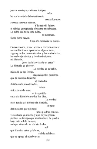 262
jueces, verdugos, víctimas, testigos,
todos
hemos levantado falso testimonio
contra los otros
y contra nosotros mismos.
Y lo más vil: fuimos
el público que aplaude o bosteza en su butaca.
La culpa que no se sabe culpa,
la inocencia,
fue la culpa mayor.
Cadaañofuemontedehuesos.
Conversiones, retractaciones, excomuniones,
reconciliaciones, apostasías, abjuraciones,
zig-zag de las demonolatrías y las androlatrías,
los embrujamientos y las desviaciones:
mi historia,
¿son las historias de un error?
La historia es el error.
La verdad es aquello,
más allá de las fechas,
más acá de los nombres,
que la historia desdeña:
el cada día
-latido anónimo de todos,
latido
único de cada uno-,
el irrepetible
cada día idéntico a todos los días.
La verdad
es el fondo del tiempo sin historia.
El peso
del instante que no pesa:
unas piedras con sol,
vistas hace ya mucho y que hoy regresan,
piedras de tiempo que son también de piedra
bajo este sol de tiempo,
sol que viene de un día sin fecha,
sol
que ilumina estas palabras,
sol de palabras
que se apaga al nombrarlas.
 