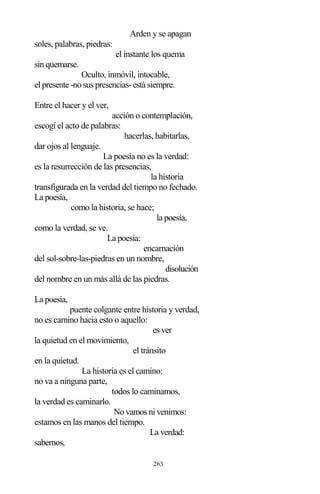 263
Arden y se apagan
soles, palabras, piedras:
el instante los quema
sin quemarse.
Oculto, inmóvil, intocable,
el presente -no sus presencias-está siempre.
Entre el hacer y el ver,
acción o contemplación,
escogí el acto de palabras:
hacerlas, habitarlas,
dar ojos al lenguaje.
La poesía no es la verdad:
es la resurrección de las presencias,
la historia
transfigurada en la verdad del tiempo no fechado.
La poesía,
como la historia, se hace;
la poesía,
como la verdad, se ve.
La poesía:
encarnación
del sol-sobre-las-piedras en un nombre,
disolución
del nombre en un más allá de las piedras.
La poesía,
puente colgante entre historia y verdad,
no es camino hacia esto o aquello:
es ver
la quietud en el movimiento,
el tránsito
en la quietud.
La historia es el camino:
no va a ninguna parte,
todos lo caminamos,
la verdad es caminarlo.
No vamos ni venimos:
estamos en las manos del tiempo.
La verdad:
sabernos,
 