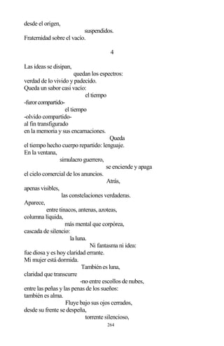 264
desde el origen,
suspendidos.
Fraternidad sobre el vacío.
4
Las ideas se disipan,
quedan los espectros:
verdad de lo vivido y padecido.
Queda un sabor casi vacío:
el tiempo
-furorcompartido-
el tiempo
-olvido compartido-
al fin transfigurado
en la memoria y sus encarnaciones.
Queda
el tiempo hecho cuerpo repartido: lenguaje.
En la ventana,
simulacro guerrero,
se enciende y apaga
el cielo comercial de los anuncios.
Atrás,
apenas visibles,
las constelaciones verdaderas.
Aparece,
entre tinacos, antenas, azoteas,
columna líquida,
más mental que corpórea,
cascada de silencio:
la luna.
Ni fantasma ni idea:
fue diosa y es hoy claridad errante.
Mi mujer está dormida.
También es luna,
claridad que transcurre
-no entre escollos de nubes,
entre las peñas y las penas de los sueños:
también es alma.
Fluye bajo sus ojos cerrados,
desde su frente se despeña,
torrente silencioso,
 