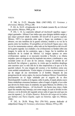 266
NOTAS
VUELTA
P. 240, Is. 21-22. Masoaka Shiki (1867-1902). Cf. Versiones y
diversiones, México, 1974, p. 248.
P. 241, Is. 34-35. «Crepúsculos de la Ciudad» (soneto II), en Libertad
bajo palabra, México, 1968, p. 64.
P. 242, 1. 14. La expresión náhuatl atl tlachinolli significa «agua /
(algo) quemado». Alfonso Caso indica que agua designa también sangre y
que (algo) quemado alude a incendio. (El teocalli de la guerra sagrada,
México, 1927.) La oposición entre agua y fuego, sus combates y sus
abrazos, era una metáfora de la guerra cósmica, modelo a su vez de la
guerra entre los hombres. El jeroglífico atl tlachinolli figura una y otra
vez en los monumentos aztecas, sobre todo en los bajorrelieves del teocalli
de la guerra sagrada. Las ciudades y las civilizaciones se fundan sobre una
imagen; la unión de los contrarios, agua y fuego, fue la metáfora de
fundación de la ciudad de México. La imagen aparece en otras
civilizaciones -apenas si es necesario recordar a Novalis y su «llama
mojada»- pero en ninguna otra ha inspirado tan entera y totalmente a una
sociedad como en el caso de los aztecas. Aunque el sentido de atl
tlachinolli fue religioso y guerrero, la visión que la metáfora despliega
ante nuestros ojos va más allá de la idea imperialista a la que se le ha
querido reducir. Es una imagen del cosmos y los hombres como una
vasta unidad contradictoria. Visión trágica: el cosmos es movimiento y el
eje de sangre de ese movimiento es el hombre. Después de una
peregrinación de varios siglos, los mexica fundaron México Tenochtitlan
precisamente en el lugar señalado por el augurio de su dios
Huitzilopochtli: la peña en la laguna; sobre la peña, el nopal, planta cuyos
frutos simbolizan corazones humanos; sobre el nopal, el águila, el ave solar
que devora los frutos rojos; la serpiente, las aguas blancas; los árboles y los
yerbales también blancos... Atl tlachinolli: «la fuente muy clara y linda
aquel día manaba muy bermeja, casi como sangre, la cual se dividía en dos
arroyos y en la división del segundo arroyo salía el agua tan azul que era
caso de espanto [...]». (Códice Ramírez: Relación del origen de los indios
que habitan esta Nueva España, según sus historias, siglo xvi, México,
1944.)
P. 242, Is. 28-30. Wang Wei (701-761), poema dedicado al
subprefecto Chang. Cf. Versiones y diversiones, México, 1974, p. 205.
 