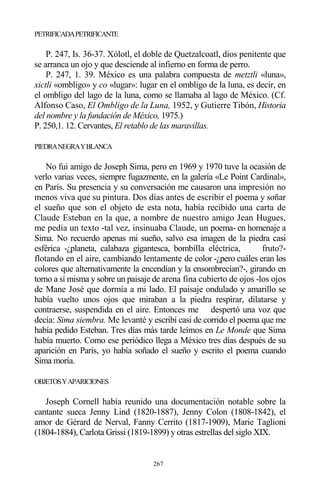 267
PETRIFICADAPETRIFICANTE
P. 247, Is. 36-37. Xólotl, el doble de Quetzalcoatl, dios penitente que
se arranca un ojo y que desciende al infierno en forma de perro.
P. 247, 1. 39. México es una palabra compuesta de metztli «luna»,
xictli «ombligo» y co «lugar»: lugar en el ombligo de la luna, es decir, en
el ombligo del lago de la luna, como se llamaba al lago de México. (Cf.
Alfonso Caso, El Ombligo de la Luna, 1952, y Gutierre Tibón, Historia
del nombre y la fundación de México, 1975.)
P. 250,1. 12. Cervantes, El retablo de las maravillas.
PIEDRANEGRAYBLANCA
No fui amigo de Joseph Sima, pero en 1969 y 1970 tuve la ocasión de
verlo varias veces, siempre fugazmente, en la galería «Le Point Cardinal»,
en París. Su presencia y su conversación me causaron una impresión no
menos viva que su pintura. Dos días antes de escribir el poema y soñar
el sueño que son el objeto de esta nota, había recibido una carta de
Claude Esteban en la que, a nombre de nuestro amigo Jean Hugues,
me pedía un texto -tal vez, insinuaba Claude, un poema- en homenaje a
Sima. No recuerdo apenas mi sueño, salvo esa imagen de la piedra casi
esférica -¿planeta, calabaza gigantesca, bombilla eléctrica, fruto?-
flotando en el aire, cambiando lentamente de color -¿pero cuáles eran los
colores que alternativamente la encendían y la ensombrecían?-, girando en
torno a sí misma y sobre un paisaje de arena fina cubierto de ojos -los ojos
de Mane José que dormía a mi lado. El paisaje ondulado y amarillo se
había vuelto unos ojos que miraban a la piedra respirar, dilatarse y
contraerse, suspendida en el aire. Entonces me despertó una voz que
decía: Sima siembra. Me levanté y escribí casi de corrido el poema que me
había pedido Esteban. Tres días más tarde leímos en Le Monde que Sima
había muerto. Como ese periódico llega a México tres días después de su
aparición en París, yo había soñado el sueño y escrito el poema cuando
Sima moría.
OBJETOSYAPARICIONES
Joseph Cornell había reunido una documentación notable sobre la
cantante sueca Jenny Lind (1820-1887), Jenny Colon (1808-1842), el
amor de Gérard de Nerval, Fanny Cerrito (1817-1909), Marie Taglioni
(1804-1884), Carlota Grissi (1819-1899) y otras estrellas del siglo XIX.
 
