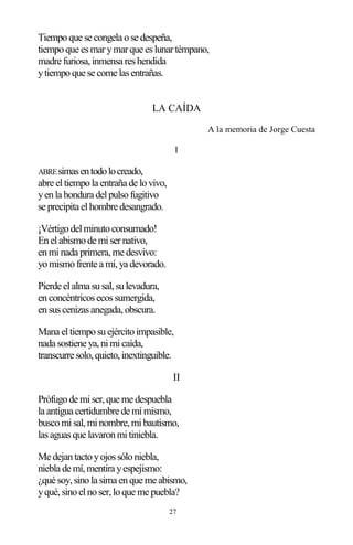 27
Tiempoque se congela ose despeña,
tiempoque esmarymarque eslunartémpano,
madre furiosa,inmensa reshendida
ytiempoque se come lasentrañas.
LA CAÍDA
A la memoria de Jorge Cuesta
I
ABREsimasentodolocreado,
abre eltiempola entraña de lovivo,
yenla hondura delpulsofugitivo
se precipita elhombre desangrado.
¡Vértigodelminutoconsumado!
Enelabismode misernativo,
enminada primera,me desvivo:
yomismofrente a mí,ya devorado.
Pierde elalma susal,sulevadura,
enconcéntricosecossumergida,
ensuscenizasanegada,obscura.
Mana eltiemposuejércitoimpasible,
nada sostiene ya,nimicaída,
transcurre solo,quieto,inextinguible.
II
Prófugode miser,que me despuebla
la antigua certidumbre de mímismo,
buscomisal,minombre,mibautismo,
lasaguasque lavaronmitiniebla.
Me dejantactoyojossóloniebla,
niebla de mí,mentira yespejismo:
¿qué soy,sinola sima enque me abismo,
yqué,sinoelnoser,loque me puebla?
 