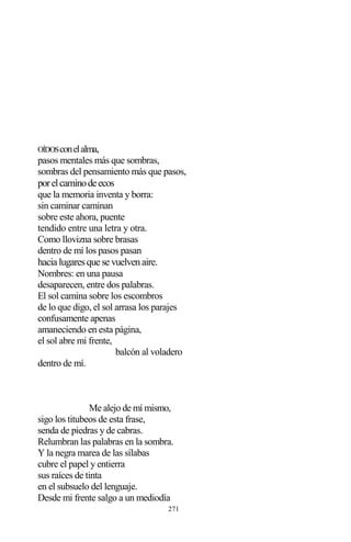271
OÍDOSconelalma,
pasos mentales más que sombras,
sombras del pensamiento más que pasos,
porelcaminodeecos
que la memoria inventa y borra:
sin caminar caminan
sobre este ahora, puente
tendido entre una letra y otra.
Como llovizna sobre brasas
dentro de mí los pasos pasan
hacia lugaresque se vuelvenaire.
Nombres: en una pausa
desaparecen, entre dos palabras.
El sol camina sobre los escombros
de lo que digo, el sol arrasa los parajes
confusamente apenas
amaneciendo en esta página,
el sol abre mi frente,
balcón al voladero
dentro de mí.
Me alejo de mí mismo,
sigo los titubeos de esta frase,
senda de piedras y de cabras.
Relumbran las palabras en la sombra.
Y la negra marea de las sílabas
cubre el papel y entierra
sus raíces de tinta
en el subsuelo del lenguaje.
Desde mi frente salgo a un mediodía
 