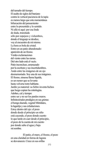 272
deltamañodeltiempo.
Elasaltodesiglosdelbaniano
contra la vertical paciencia de la tapia
esmenoslargoqueestamomentánea
bifurcacióndelpensamiento
entre lo presentido y lo sentido.
Ni allá ni aquí: por esa linde
de duda, transitada
sólo por espejeos y vislumbres,
dondeellenguajesedesdice,
voyalencuentrodemímismo.
La hora es bola de cristal.
Entro en un patio abandonado:
aparicióndeunfresno.
Verdesexclamaciones
delvientoentrelasramas.
Delotroladoestáelvacío.
Patioinconcluso,amenazado
porlaescrituraysusincertidumbres.
Ando entre las imágenes de un ojo
desmemoriado.Soyunadesusimágenes.
Elfresno,sinuosallamalíquida,
es un rumor que se levanta
hastavolversetorrehablante.
Jardín ya matorral: su fiebre inventa bichos
queluegocopianlasmitologías.
Adobes,calytiempo:
entre ser y no ser los pardos muros.
Infinitesimalesprodigiosensusgrietas:
elhongoduende,vegetalMitrídates,
lalagartijaysusexhalaciones.
Estoy dentro del ojo: el pozo
donde desde el principio un niño
está cayendo, el pozo donde cuento
lo que tardo en caer desde el principio,
el pozo de la cuenta de mi cuento
por donde sube el agua y baja
misombra.
El patio, el muro, el fresno, el pozo
en una claridad en forma de laguna
sedesvanecen.Creceensusorillas
 