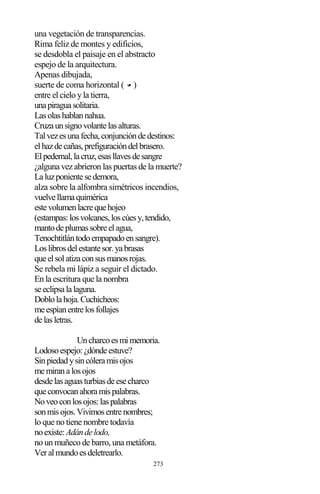 273
una vegetación de transparencias.
Rima feliz de montes y edificios,
se desdobla el paisaje en el abstracto
espejo de la arquitectura.
Apenas dibujada,
suerte de coma horizontal ( )
entre el cielo y la tierra,
unapiraguasolitaria.
Lasolashablannahua.
Cruzaunsignovolantelasalturas.
Talvezesunafecha,conjuncióndedestinos:
elhazdecañas,prefiguracióndelbrasero.
Elpedernal,lacruz,esasllavesdesangre
¿alguna vez abrieron las puertas de la muerte?
Laluzponientesedemora,
alza sobre la alfombra simétricos incendios,
vuelvellamaquimérica
estevolumenlacrequehojeo
(estampas:losvolcanes,loscúesy,tendido,
mantodeplumassobreelagua,
Tenochtitlántodoempapadoensangre).
Loslibrosdelestantesor.yabrasas
queelsolatizaconsusmanosrojas.
Se rebela mi lápiz a seguir el dictado.
En la escritura que la nombra
seeclipsalalaguna.
Doblolahoja.Cuchicheos:
meespíanentrelosfollajes
delasletras.
Uncharcoesmimemoria.
Lodosoespejo:¿dóndeestuve?
Sinpiedadysincóleramisojos
memiranalosojos
desdelasaguasturbiasdeesecharco
queconvocanahoramispalabras.
Noveoconlosojos:laspalabras
sonmisojos.Vivimosentrenombres;
lo que no tiene nombre todavía
noexiste:Adándelodo,
no un muñeco de barro, una metáfora.
Veralmundoesdeletrearlo.
 