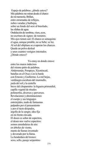 274
Espejo de palabras: ¿dónde estuve?
Mispalabrasmemirandesdeelcharco
demimemoria.Brillan,
entre enramadas de reflejos,
nubes varadas y burbujas,
sobre un fondo del ocre al brasilado,
lassílabasdeagua.
Ondulacióndesombras,visos,ecos,
no escritura de signos: de rumores.
Mis ojos tienen sed. El charco es senequista:
el agua, aunque potable, no se bebe: se lee.
Al sol del altiplano se evaporan los charcos.
Queda un polvo desleal
y unos cuantos vestigios intestados.
¿Dónde estuve?
Yo estoy en donde estuve:
entre los muros indecisos
del mismo patio de palabras.
Abderramán, Pompeyo, Xicoténcatl,
batallas en el Oxus o en la barda
con Ernesto y Guillermo. La mil hojas,
verdinegra escultura del murmullo,
jaula del sol y la centella
breve del chupamirto: la higuera primordial,
capilla vegetal de rituales
polimorfos, diversos y perversos.
Revelaciones y abominaciones:
el cuerpo y sus lenguajes
entretejidos, nudo de fantasmas
palpados por el pensamiento
y por el tacto disipados,
argolla de la sangre, idea fija
en mi frente clavada.
El deseo es señor de espectros,
el deseo nos vuelve espectros:
somos enredaderas de aire
en árboles de viento,
manto de llamas inventado
y devorado por la llama.
La hendedura del tronco:
sexo, sello, pasaje serpentino
 