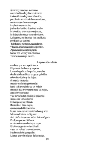 276
siempreynuncaeslomismo,
nuncahallovidoylluevesiempre,
todo está siendo y nunca ha sido,
pueblosinnombredelassensaciones,
nombresquebuscancuerpo,
impíastransparencias,
jaulas de claridad donde se anulan
laidentidadentresussemejanzas,
ladiferenciaensuscontradicciones.
Lahiguera,susfalaciasysusabiduría:
prodigios de la tierra
-fidedignos,puntuales,redundantes-
ylaconversaciónconlosespectros.
Aprendizajesconlahiguera:
hablarconvivosyconmuertos.
Tambiénconmigomismo.
Laprocesióndelaño:
cambiosquesonrepeticiones.
El paso de las horas y su peso.
Lamadrugada:másqueluz,unvaho
declaridadcambiadaengotasgrávidas
sobrelosvidriosylashojas:
elmundoseatenúa
enesasoscilantesgeometrías
hastavolverseelfilodeunreflejo.
Brota el día, prorrumpe entre las hojas,
girasobresímismo
y de la vacuidad en que se precipita
surge,otravezcorpóreo.
Eltiempoesluzfiltrada.
Revienta el fruto negro
enencarnadaflorescencia,
larotaramaescurresavialechosayacre.
Metamorfosisdelahiguera:
si el otoño la quema, su luz la transfigura.
Porlosespaciosdiáfanos
seelevadescarnadavirgennegra.
Elcieloesgiratoriolapizlázuli:
viran au ralenti sus continentes,
insubstancialesgeografías.
Llamasentrelasnievesdelasnubes.
 