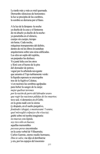 277
Latardemásymásesmielquemada.
Derrumbesilenciosodehorizontes:
laluzseprecipitadelascumbres,
lasombrasederramaporelllano.
Alaluzdelalámpara-lanoche
yadueñadelacasayelfantasma
demiabueloyadueñodelanoche-
yopenetrabaenelsilencio,
cuerposincuerpo,tiempo
sinhoras.Cadanoche,
máquinastransparentesdeldelirio,
dentrodemíloslibroslevantaban
arquitecturassobreunasimaedificadas.
Lasalzaunsoplodelespíritu,
unparpadeolasdeshace.
Yojuntéleñaconlosotros
y lloré con el humo de la pira
del domador de potros;
vaguéporlaarboledanavegante
quearrastraelTajoturbiamenteverde:
lalíquidaespesuraseencrespaba
tras de la fugitiva Calatea;
vienracimoslassombrasagolpadas
para beber la sangre de la zanja:
mejorquebrarterrones
porlaracióndeperrodellabradoravaro
que regir las naciones pálidas de los muertos;
tuvesed,videmoniosenelGobi;
en la gruta nadé con la sirena
(ydespués,enelsueñopurgativo,
fendendo i drappi, e mostravami ‘l ventre,
quel mísveglió colpuzzo che n'uscia);
grabésobremitumbaimaginaria:
nomuevasestalápida,
soy rico sólo en huesos;
aquellasmemorables
pecosas peras encontradas
enlacestaverbaldeVillaurrutia;
Carlos Garrote, eterno medio hermano,
Diostesalve,medijoalderribarme
yera,porlosespejosdelinsomnio
 