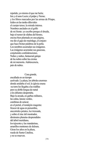 278
repetido,yomismoelquemehería;
IsisyelasnoLucio;elpulpoyNemo;
y los libros marcados por las armas de Príapo,
leídosenlastardesdiluviales
el cuerpo tenso, la mirada intensa.
Nombresancladosenelgolfo
de mi frente: yo escribo porque el druida,
bajoelrumordesílabasdelhimno,
encina bien plantada en una página,
medioelgajodemuérdago,elconjuro
que hace brotar palabras de la peña.
Losnombresacumulansusimágenes.
Lasimágenesacumulansusgaseosas,
conjeturalesconfederaciones.
Nubesynubes,fantasmalgalope
delasnubessobrelascrestas
demimemoria.Adolescencia,
paísdenubes.
Casagrande,
encalladaenuntiempo
azolvado.Laplaza,losárbolesenormes
donde anidaba el sol, la iglesia enana
-sutorrelesllegabaalasrodillas
perosudoblelenguademetal
alosdifuntosdespertaba.
Bajolaarcada,engarbasmilitares,
lascañas,lanzasverdes,
carabinasdeazúcar;
en el portal, el tendejón magenta:
frescordeaguaenpenumbra,
ancestrales petates, luz trenzada,
ysobreelzincdelmostrador,
diminutosplanetasdesprendidos
delárbolmeridiano,
lostejocotesylasmandarinas,
amarillosmontonesdedulzura.
Giran los años en la plaza,
rueda de Santa Catalina,
ynosemueven.
 