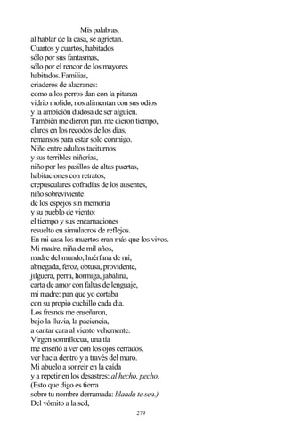 279
Mis palabras,
al hablar de la casa, se agrietan.
Cuartos y cuartos, habitados
sólo por sus fantasmas,
sólo por el rencor de los mayores
habitados. Familias,
criaderos de alacranes:
como a los perros dan con la pitanza
vidrio molido, nos alimentan con sus odios
y la ambición dudosa de ser alguien.
También me dieron pan, me dieron tiempo,
claros en los recodos de los días,
remansos para estar solo conmigo.
Niño entre adultos taciturnos
y sus terribles niñerías,
niño por los pasillos de altas puertas,
habitaciones con retratos,
crepusculares cofradías de los ausentes,
niño sobreviviente
de los espejos sin memoria
y su pueblo de viento:
el tiempo y sus encarnaciones
resuelto en simulacros de reflejos.
En mi casa los muertos eran más que los vivos.
Mi madre, niña de mil años,
madre del mundo, huérfana de mí,
abnegada, feroz, obtusa, providente,
jilguera, perra, hormiga, jabalina,
carta de amor con faltas de lenguaje,
mi madre: pan que yo cortaba
con su propio cuchillo cada día.
Los fresnos me enseñaron,
bajo la lluvia, la paciencia,
a cantar cara al viento vehemente.
Virgen somnílocua, una tía
me enseñó a ver con los ojos cerrados,
ver hacia dentro y a través del muro.
Mi abuelo a sonreír en la caída
y a repetir en los desastres: al hecho, pecho.
(Esto que digo es tierra
sobre tu nombre derramada: blanda te sea.)
Del vómito a la sed,
 