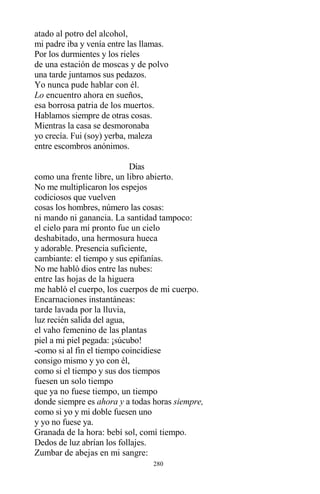 280
atado al potro del alcohol,
mi padre iba y venía entre las llamas.
Por los durmientes y los rieles
de una estación de moscas y de polvo
una tarde juntamos sus pedazos.
Yo nunca pude hablar con él.
Lo encuentro ahora en sueños,
esa borrosa patria de los muertos.
Hablamos siempre de otras cosas.
Mientras la casa se desmoronaba
yo crecía. Fui (soy) yerba, maleza
entre escombros anónimos.
Días
como una frente libre, un libro abierto.
No me multiplicaron los espejos
codiciosos que vuelven
cosas los hombres, número las cosas:
ni mando ni ganancia. La santidad tampoco:
el cielo para mí pronto fue un cielo
deshabitado, una hermosura hueca
y adorable. Presencia suficiente,
cambiante: el tiempo y sus epifanías.
No me habló dios entre las nubes:
entre las hojas de la higuera
me habló el cuerpo, los cuerpos de mi cuerpo.
Encarnaciones instantáneas:
tarde lavada por la lluvia,
luz recién salida del agua,
el vaho femenino de las plantas
piel a mi piel pegada: ¡súcubo!
-como si al fin el tiempo coincidiese
consigo mismo y yo con él,
como si el tiempo y sus dos tiempos
fuesen un solo tiempo
que ya no fuese tiempo, un tiempo
donde siempre es ahora y a todas horas siempre,
como si yo y mi doble fuesen uno
y yo no fuese ya.
Granada de la hora: bebí sol, comí tiempo.
Dedos de luz abrían los follajes.
Zumbar de abejas en mi sangre:
 
